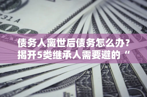 武汉债务人离世后债务怎么办？揭开5类继承人需要避的“坑”